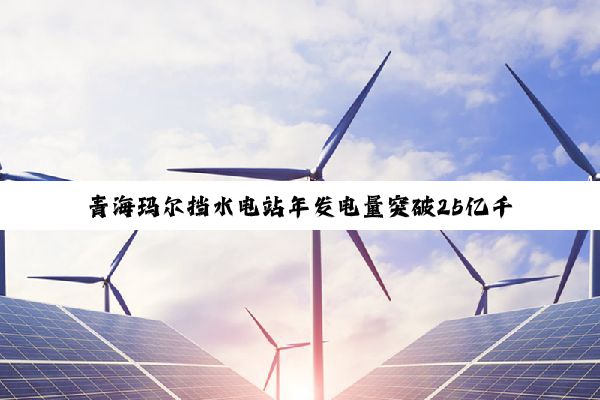 青海玛尔挡水电站年发电量突破25亿千瓦时